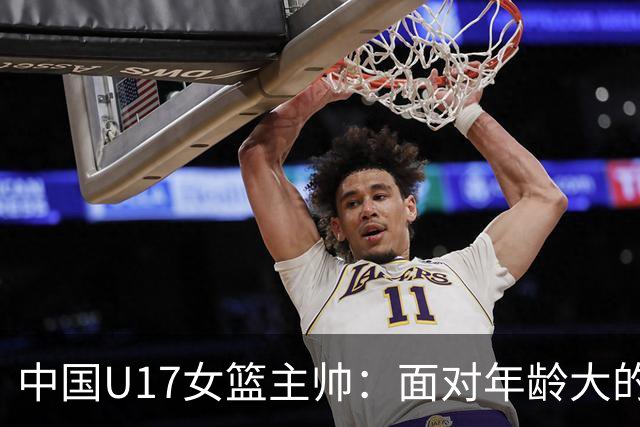 中国U17女篮主帅：面对年龄大的职业俱乐部 队员们打出了团队篮球