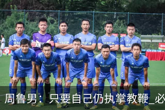 周鲁男：只要自己仍执掌教鞭 必全力以赴实现华大男篮的十冠荣耀