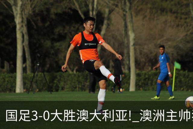 国足3-0大胜澳大利亚! 澳洲主帅狂赞中国队一人, 他撑起男足的未来